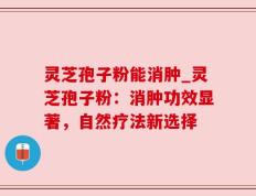 灵芝孢子粉能消肿_灵芝孢子粉：消肿功效显著，自然疗法新选择