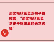 诺奖福欣莱灵芝孢子粉胶囊_“诺奖福欣莱灵芝孢子粉胶囊的天然选择”