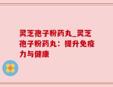 灵芝孢子粉药丸_灵芝孢子粉药丸：提升免疫力与健康