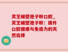 灵芝破壁孢子粉口腔_灵芝破壁孢子粉：提升口腔健康与免疫力的天然选择