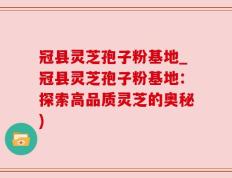 冠县灵芝孢子粉基地_冠县灵芝孢子粉基地：探索高品质灵芝的奥秘)