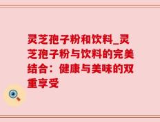 灵芝孢子粉和饮料_灵芝孢子粉与饮料的完美结合：健康与美味的双重享受