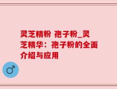 灵芝精粉 孢子粉_灵芝精华：孢子粉的全面介绍与应用