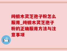 纯椴木灵芝孢子粉怎么服用_纯椴木灵芝孢子粉的正确服用方法与注意事项