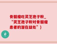 骨髓瘤吃灵芝孢子粉_“灵芝孢子粉对骨髓瘤患者的潜在益处”)