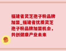 福建省灵芝孢子粉品牌加盟_福建省优质灵芝孢子粉品牌加盟机会，共创健康产业未来