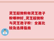 灵芝超微粉和灵芝孢子粉哪种好_灵芝超微粉与灵芝孢子粉：全面比较及选择指南