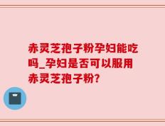 赤灵芝孢子粉孕妇能吃吗_孕妇是否可以服用赤灵芝孢子粉？
