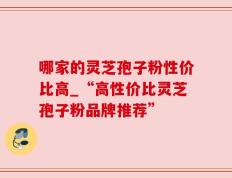 哪家的灵芝孢子粉性价比高_“高性价比灵芝孢子粉品牌推荐”