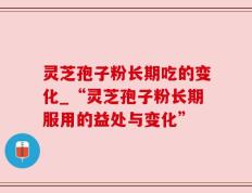 灵芝孢子粉长期吃的变化_“灵芝孢子粉长期服用的益处与变化”