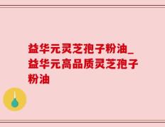 益华元灵芝孢子粉油_益华元高品质灵芝孢子粉油