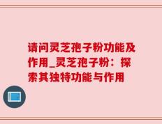 请问灵芝孢子粉功能及作用_灵芝孢子粉：探索其独特功能与作用