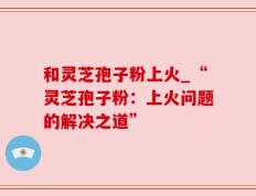 和灵芝孢子粉上火_“灵芝孢子粉：上火问题的解决之道”