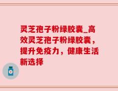 灵芝孢子粉绿胶囊_高效灵芝孢子粉绿胶囊，提升免疫力，健康生活新选择