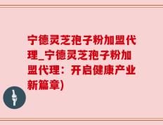 宁德灵芝孢子粉加盟代理_宁德灵芝孢子粉加盟代理：开启健康产业新篇章)