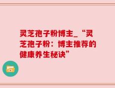 灵芝孢子粉博主_“灵芝孢子粉：博主推荐的健康养生秘诀”