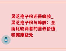 灵芝孢子粉还是蜂胶_灵芝孢子粉与蜂胶：全面比较两者的营养价值和健康益处
