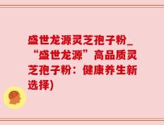 盛世龙源灵芝孢子粉_“盛世龙源”高品质灵芝孢子粉：健康养生新选择)