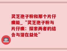 灵芝孢子粉和那个片仔癀能_“灵芝孢子粉与片仔癀：探索两者的结合与潜在益处”