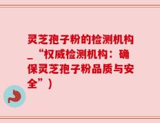 灵芝孢子粉的检测机构_“权威检测机构：确保灵芝孢子粉品质与安全”)