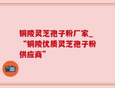 铜陵灵芝孢子粉厂家_“铜陵优质灵芝孢子粉供应商”