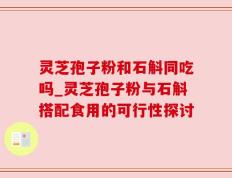 灵芝孢子粉和石斛同吃吗_灵芝孢子粉与石斛搭配食用的可行性探讨