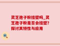 灵芝孢子粉挂壁吗_灵芝孢子粉是否会挂壁？探讨其特性与应用