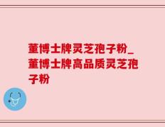 董博士牌灵芝孢子粉_董博士牌高品质灵芝孢子粉