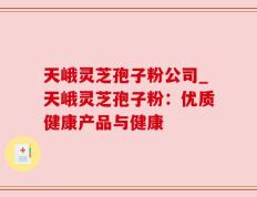 天峨灵芝孢子粉公司_天峨灵芝孢子粉：优质健康产品与健康