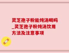 灵芝孢子粉能炖汤喝吗_灵芝孢子粉炖汤饮用方法及注意事项