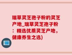 瑞草灵芝孢子粉的灵芝产地_瑞草灵芝孢子粉：精选优质灵芝产地，健康养生之选)