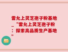 雷允上灵芝孢子粉基地_“雷允上灵芝孢子粉：探索高品质生产基地”