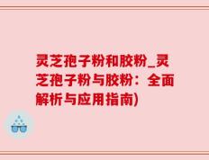 灵芝孢子粉和胶粉_灵芝孢子粉与胶粉：全面解析与应用指南)
