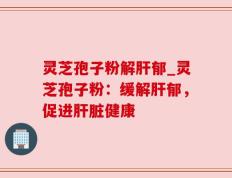 灵芝孢子粉解肝郁_灵芝孢子粉：缓解肝郁，促进肝脏健康