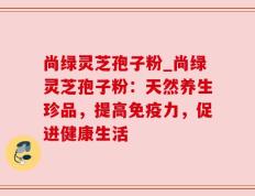 尚绿灵芝孢子粉_尚绿灵芝孢子粉：天然养生珍品，提高免疫力，促进健康生活