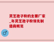 灵芝孢子粉的主要厂家_年灵芝孢子粉领先制造商概览