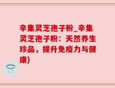 辛集灵芝孢子粉_辛集灵芝孢子粉：天然养生珍品，提升免疫力与健康)
