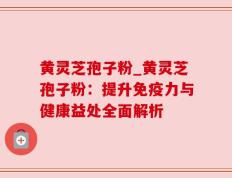 黄灵芝孢子粉_黄灵芝孢子粉：提升免疫力与健康益处全面解析