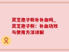 灵芝孢子粉补补血吗_灵芝孢子粉：补血功效与使用方法详解