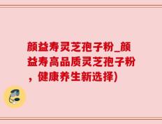 颜益寿灵芝孢子粉_颜益寿高品质灵芝孢子粉，健康养生新选择)