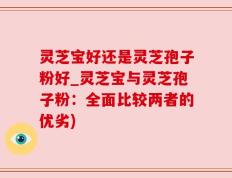 灵芝宝好还是灵芝孢子粉好_灵芝宝与灵芝孢子粉：全面比较两者的优劣)