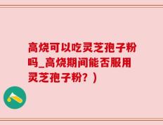 高烧可以吃灵芝孢子粉吗_高烧期间能否服用灵芝孢子粉？)