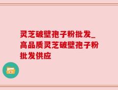 灵芝破壁孢子粉批发_高品质灵芝破壁孢子粉批发供应