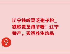 辽宁铁岭灵芝孢子粉_铁岭灵芝孢子粉：辽宁特产，天然养生珍品