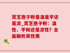灵芝孢子粉是温是平还是凉_灵芝孢子粉：温性、平和还是凉性？全面解析其性质