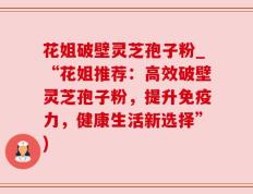 花姐破壁灵芝孢子粉_“花姐推荐：高效破壁灵芝孢子粉，提升免疫力，健康生活新选择”)