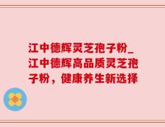江中德辉灵芝孢子粉_江中德辉高品质灵芝孢子粉，健康养生新选择