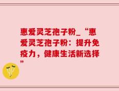 惠爱灵芝孢子粉_“惠爱灵芝孢子粉：提升免疫力，健康生活新选择”