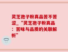 灵芝孢子粉真品苦不苦涩_“灵芝孢子粉真品：苦味与品质的关联解析”
