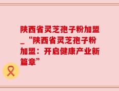 陕西省灵芝孢子粉加盟_“陕西省灵芝孢子粉加盟：开启健康产业新篇章”
